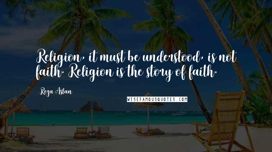 Reza Aslan Quotes: Religion, it must be understood, is not faith. Religion is the story of faith.