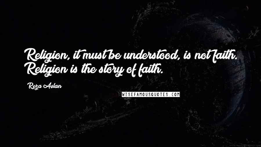 Reza Aslan Quotes: Religion, it must be understood, is not faith. Religion is the story of faith.