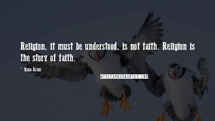 Reza Aslan Quotes: Religion, it must be understood, is not faith. Religion is the story of faith.
