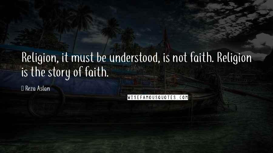 Reza Aslan Quotes: Religion, it must be understood, is not faith. Religion is the story of faith.