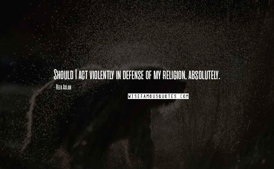 Reza Aslan Quotes: Should I act violently in defense of my religion, absolutely.