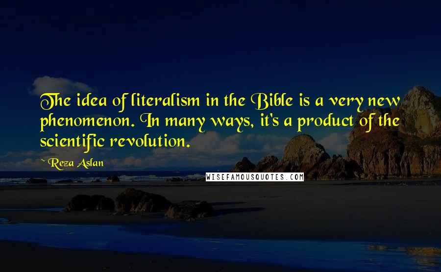 Reza Aslan Quotes: The idea of literalism in the Bible is a very new phenomenon. In many ways, it's a product of the scientific revolution.