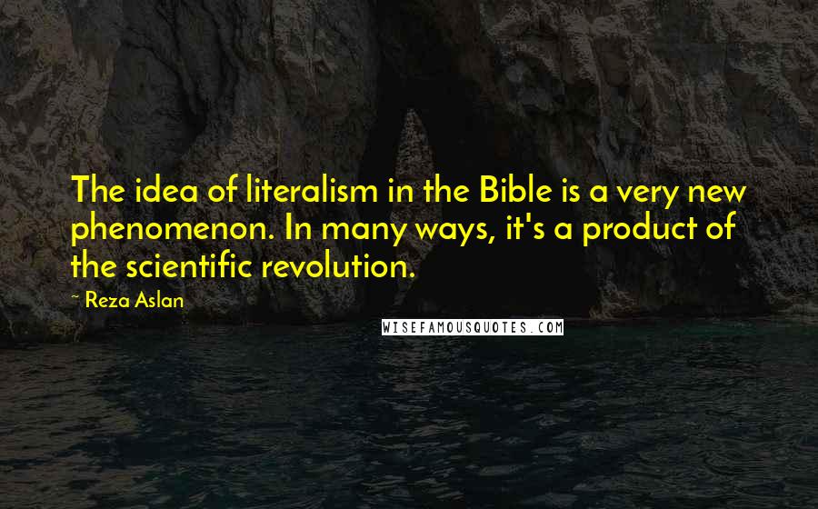 Reza Aslan Quotes: The idea of literalism in the Bible is a very new phenomenon. In many ways, it's a product of the scientific revolution.