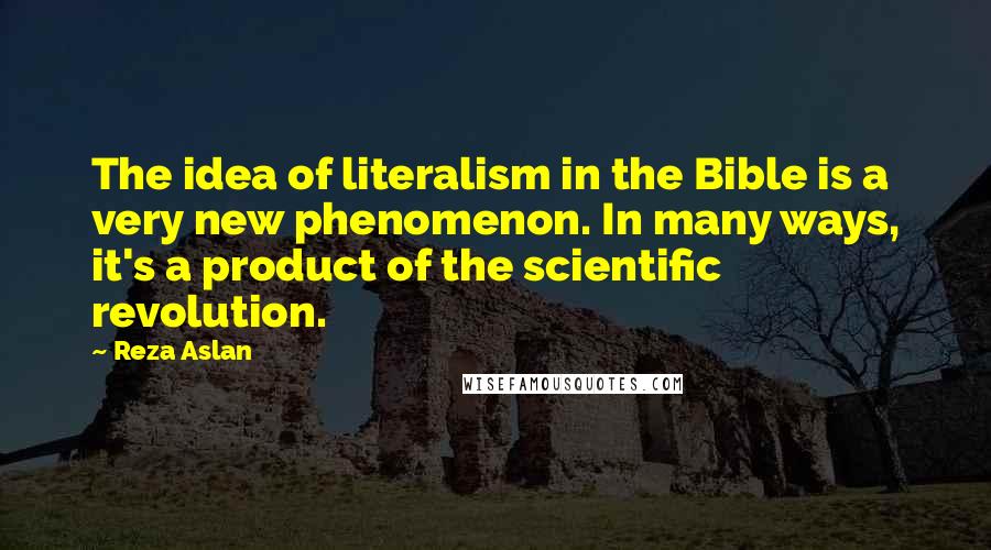 Reza Aslan Quotes: The idea of literalism in the Bible is a very new phenomenon. In many ways, it's a product of the scientific revolution.