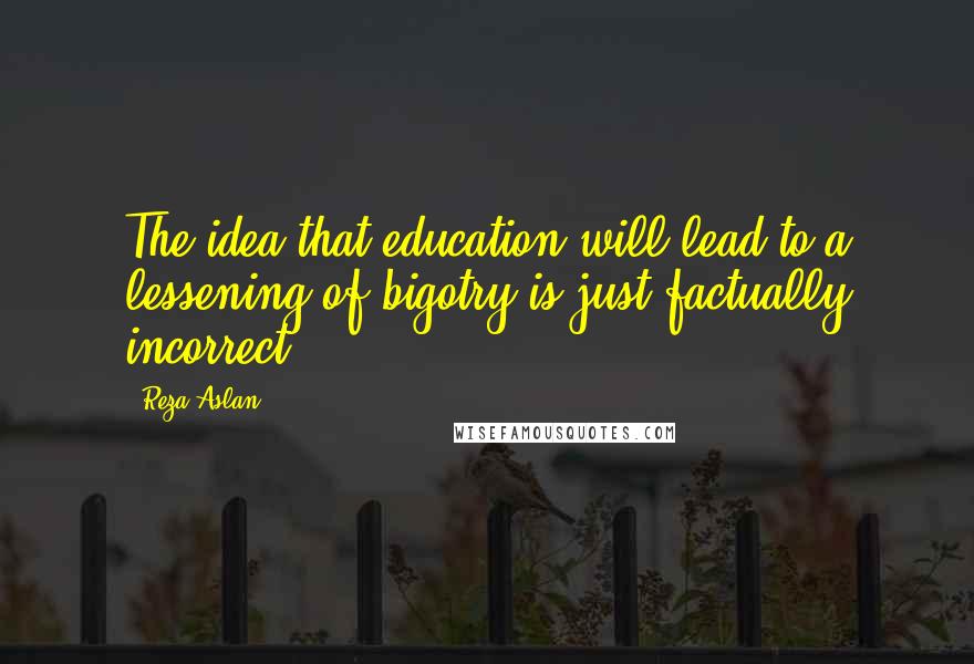 Reza Aslan Quotes: The idea that education will lead to a lessening of bigotry is just factually incorrect.