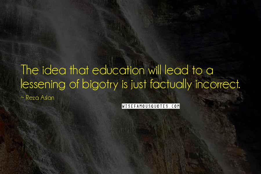 Reza Aslan Quotes: The idea that education will lead to a lessening of bigotry is just factually incorrect.