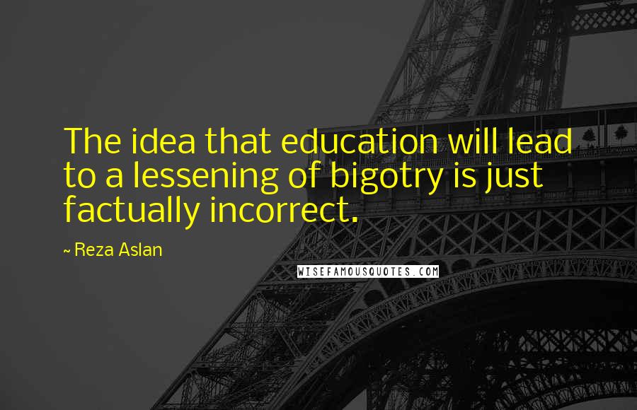 Reza Aslan Quotes: The idea that education will lead to a lessening of bigotry is just factually incorrect.