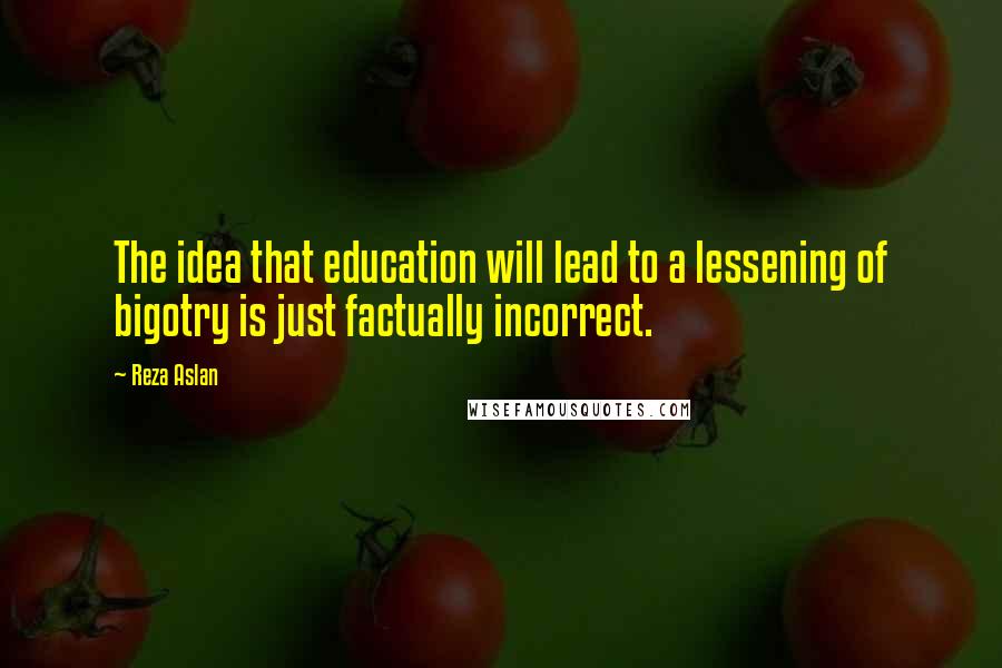 Reza Aslan Quotes: The idea that education will lead to a lessening of bigotry is just factually incorrect.
