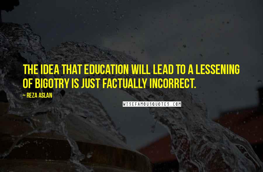 Reza Aslan Quotes: The idea that education will lead to a lessening of bigotry is just factually incorrect.