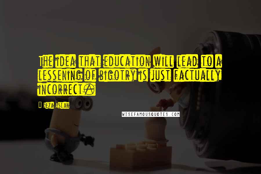 Reza Aslan Quotes: The idea that education will lead to a lessening of bigotry is just factually incorrect.