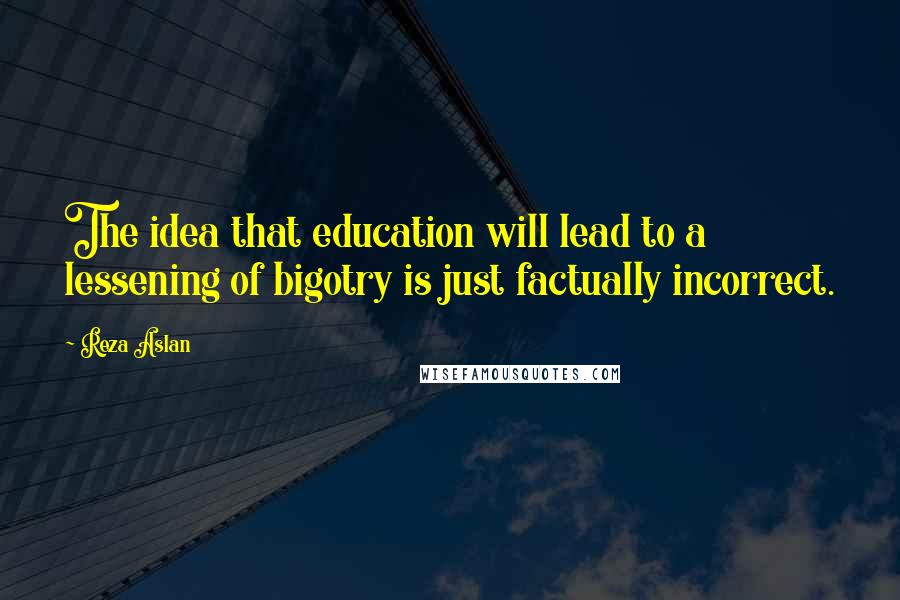 Reza Aslan Quotes: The idea that education will lead to a lessening of bigotry is just factually incorrect.