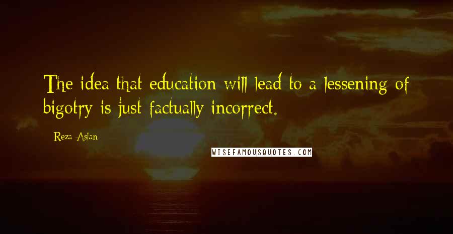 Reza Aslan Quotes: The idea that education will lead to a lessening of bigotry is just factually incorrect.