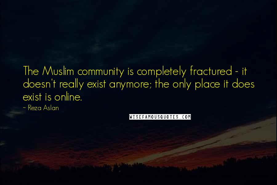 Reza Aslan Quotes: The Muslim community is completely fractured - it doesn't really exist anymore; the only place it does exist is online.