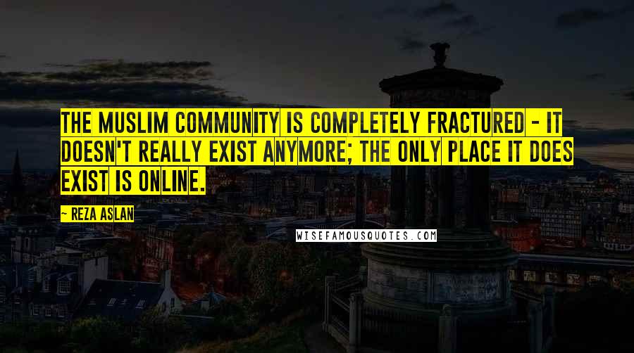 Reza Aslan Quotes: The Muslim community is completely fractured - it doesn't really exist anymore; the only place it does exist is online.