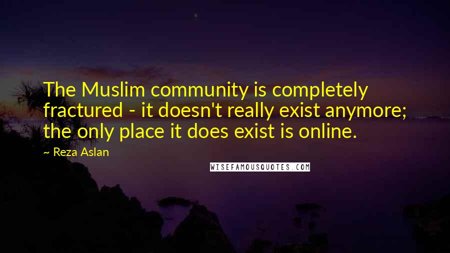Reza Aslan Quotes: The Muslim community is completely fractured - it doesn't really exist anymore; the only place it does exist is online.