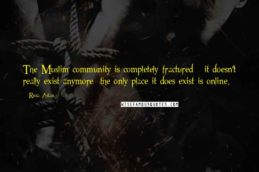 Reza Aslan Quotes: The Muslim community is completely fractured - it doesn't really exist anymore; the only place it does exist is online.