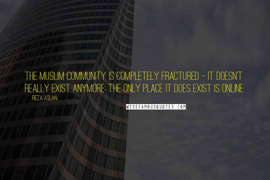 Reza Aslan Quotes: The Muslim community is completely fractured - it doesn't really exist anymore; the only place it does exist is online.