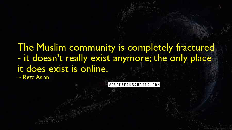 Reza Aslan Quotes: The Muslim community is completely fractured - it doesn't really exist anymore; the only place it does exist is online.