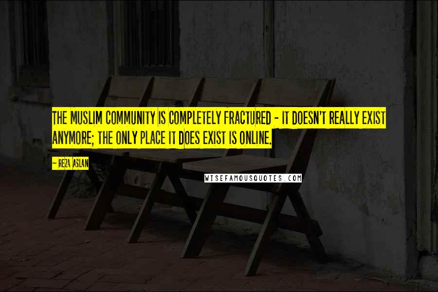 Reza Aslan Quotes: The Muslim community is completely fractured - it doesn't really exist anymore; the only place it does exist is online.