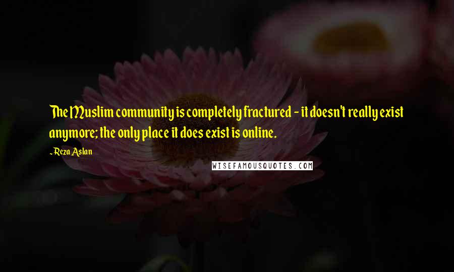 Reza Aslan Quotes: The Muslim community is completely fractured - it doesn't really exist anymore; the only place it does exist is online.