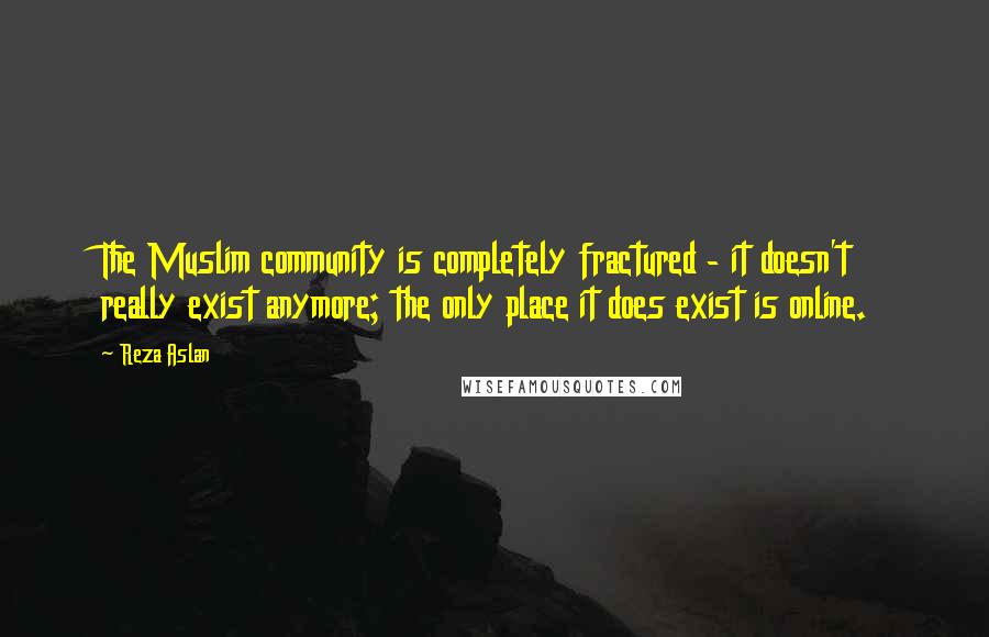 Reza Aslan Quotes: The Muslim community is completely fractured - it doesn't really exist anymore; the only place it does exist is online.