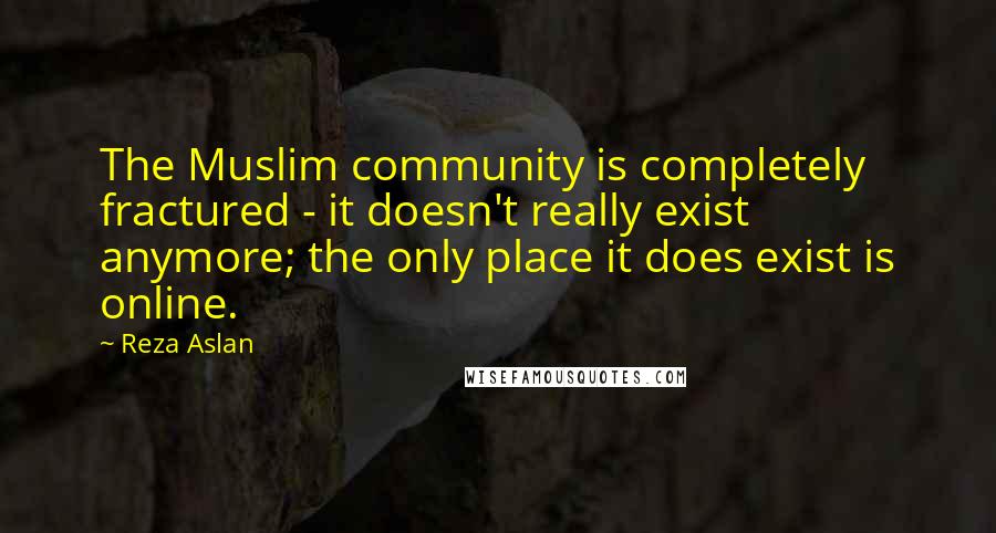 Reza Aslan Quotes: The Muslim community is completely fractured - it doesn't really exist anymore; the only place it does exist is online.