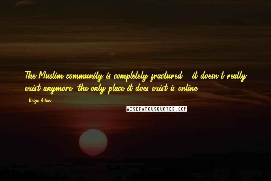 Reza Aslan Quotes: The Muslim community is completely fractured - it doesn't really exist anymore; the only place it does exist is online.