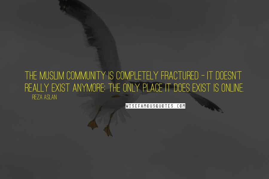Reza Aslan Quotes: The Muslim community is completely fractured - it doesn't really exist anymore; the only place it does exist is online.