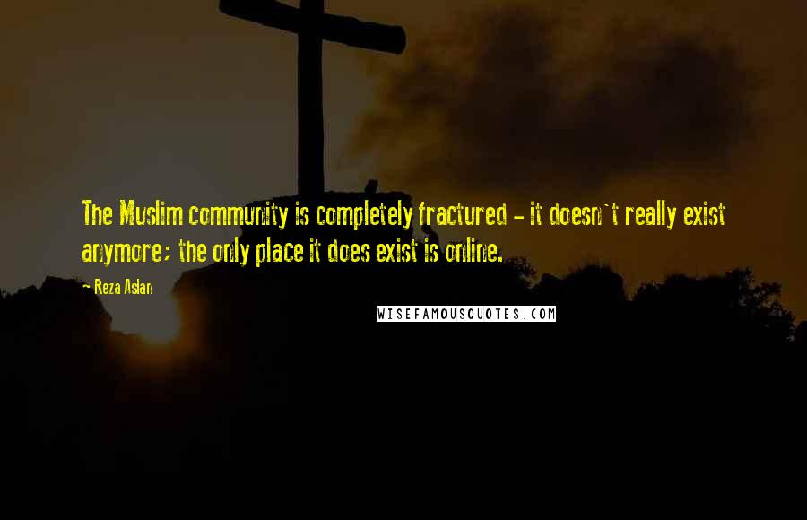 Reza Aslan Quotes: The Muslim community is completely fractured - it doesn't really exist anymore; the only place it does exist is online.