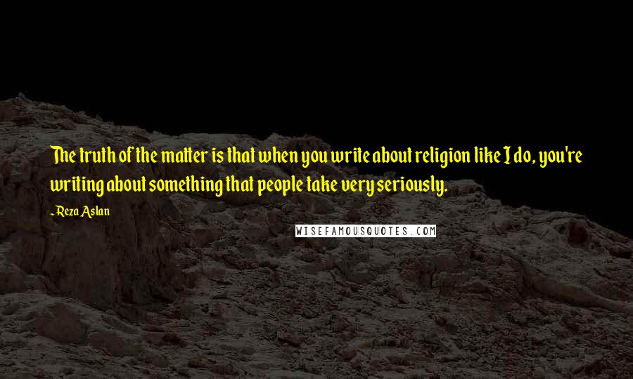 Reza Aslan Quotes: The truth of the matter is that when you write about religion like I do, you're writing about something that people take very seriously.