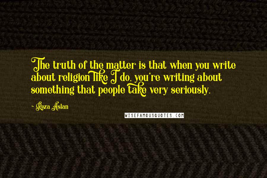 Reza Aslan Quotes: The truth of the matter is that when you write about religion like I do, you're writing about something that people take very seriously.