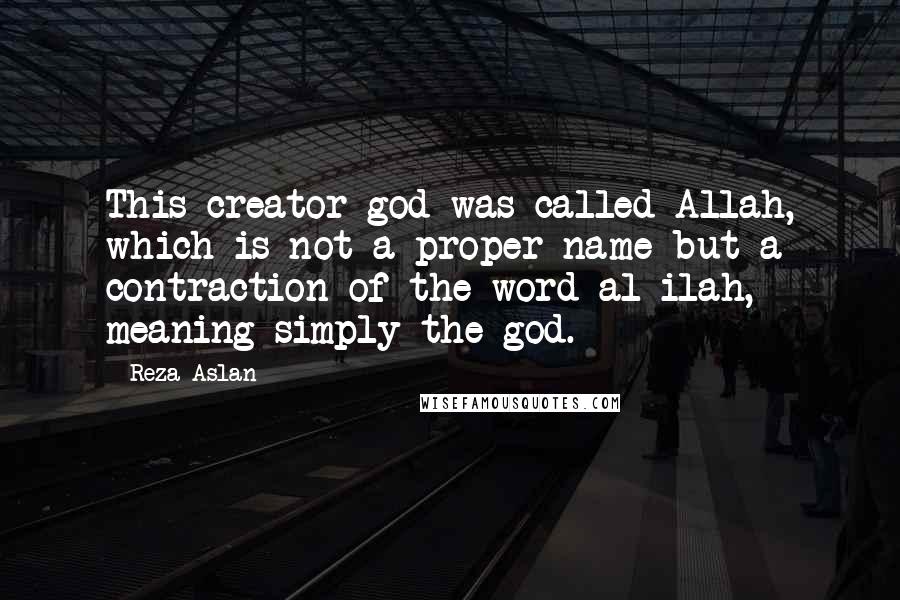 Reza Aslan Quotes: This creator god was called Allah, which is not a proper name but a contraction of the word al-ilah, meaning simply the god.