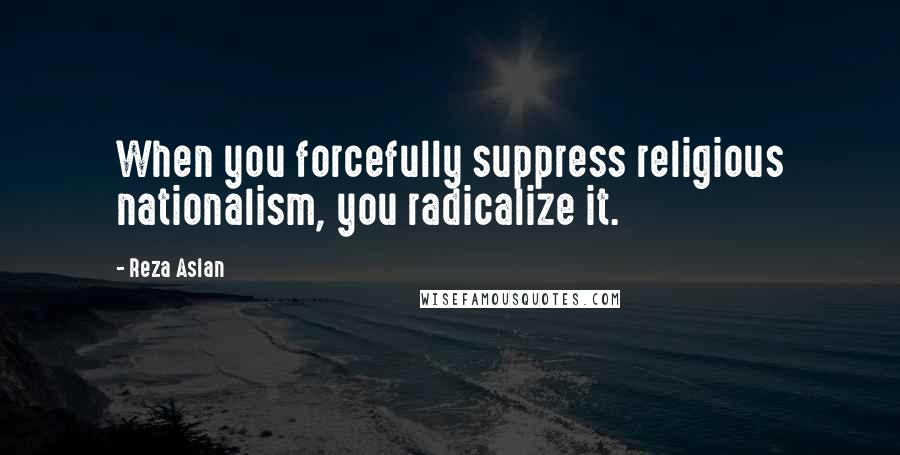 Reza Aslan Quotes: When you forcefully suppress religious nationalism, you radicalize it.