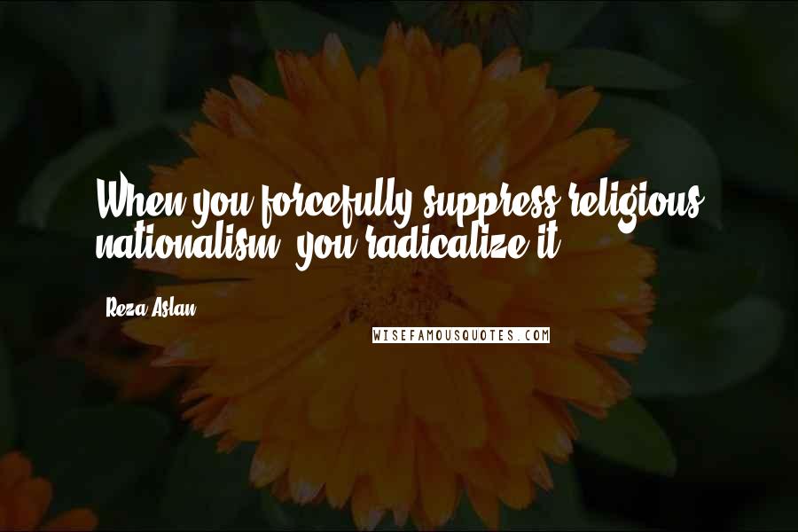 Reza Aslan Quotes: When you forcefully suppress religious nationalism, you radicalize it.
