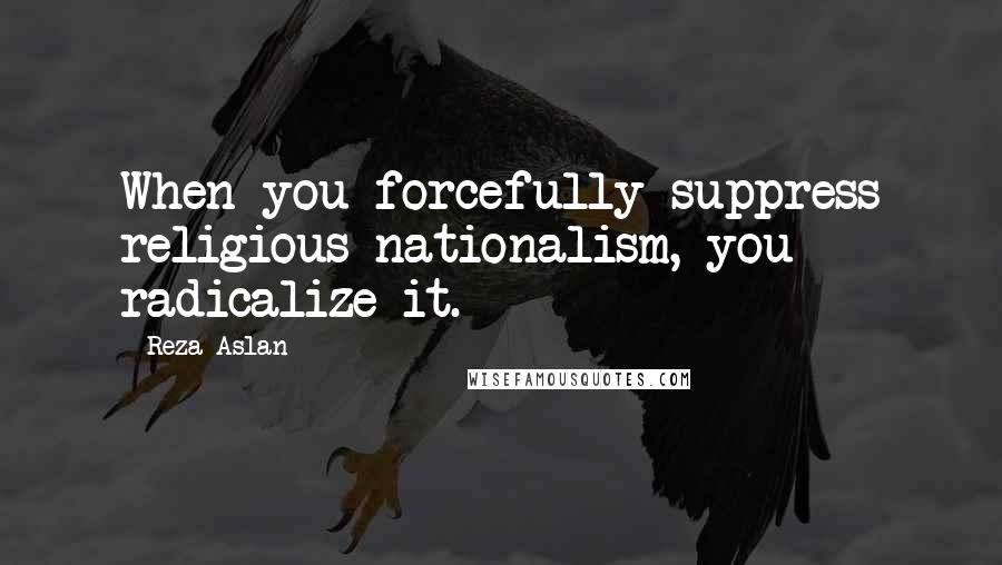 Reza Aslan Quotes: When you forcefully suppress religious nationalism, you radicalize it.