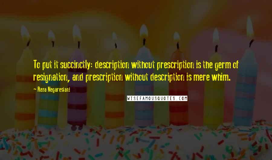 Reza Negarestani Quotes: To put it succinctly: description without prescription is the germ of resignation, and prescription without description is mere whim.