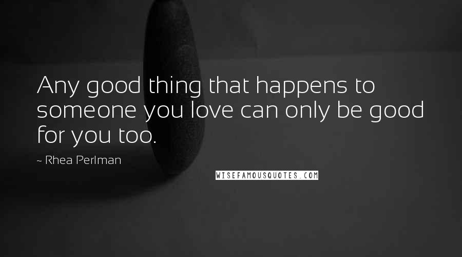 Rhea Perlman Quotes: Any good thing that happens to someone you love can only be good for you too.