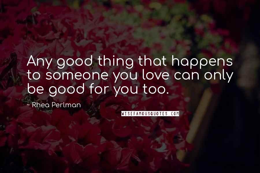 Rhea Perlman Quotes: Any good thing that happens to someone you love can only be good for you too.