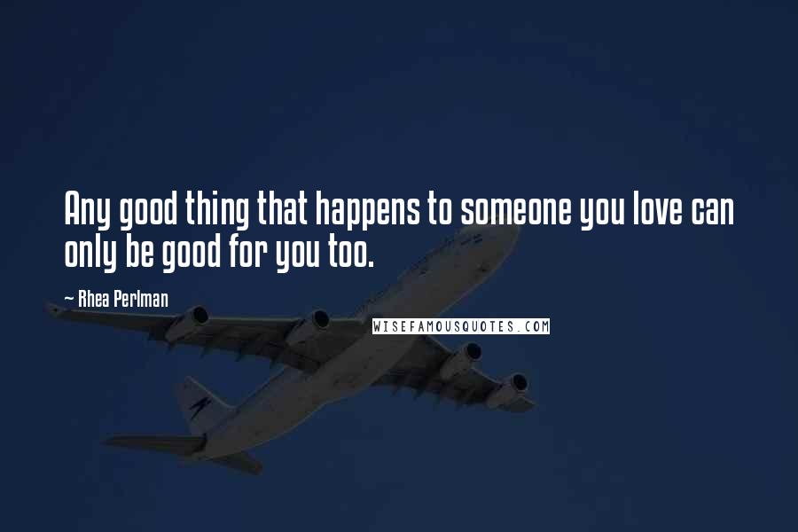 Rhea Perlman Quotes: Any good thing that happens to someone you love can only be good for you too.