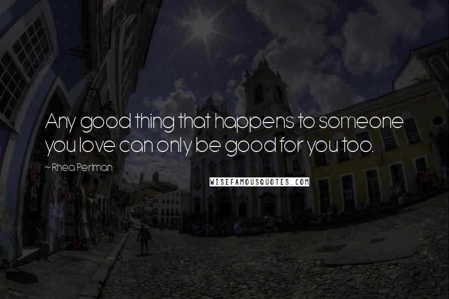 Rhea Perlman Quotes: Any good thing that happens to someone you love can only be good for you too.