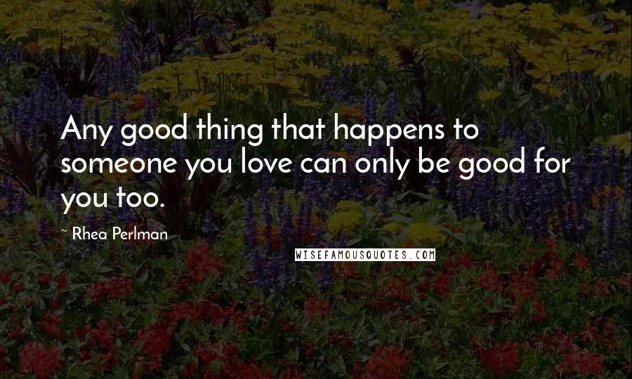 Rhea Perlman Quotes: Any good thing that happens to someone you love can only be good for you too.