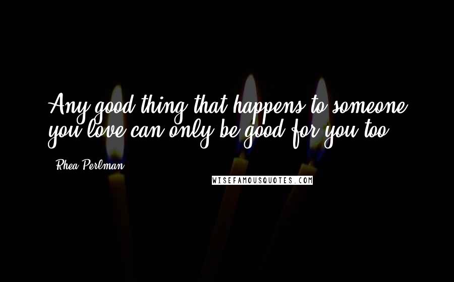 Rhea Perlman Quotes: Any good thing that happens to someone you love can only be good for you too.