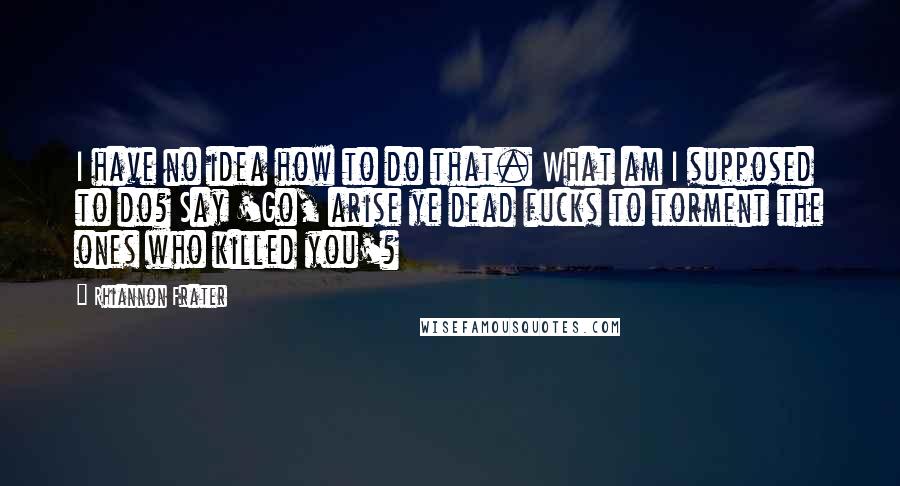 Rhiannon Frater Quotes: I have no idea how to do that. What am I supposed to do? Say 'Go, arise ye dead fucks to torment the ones who killed you'?