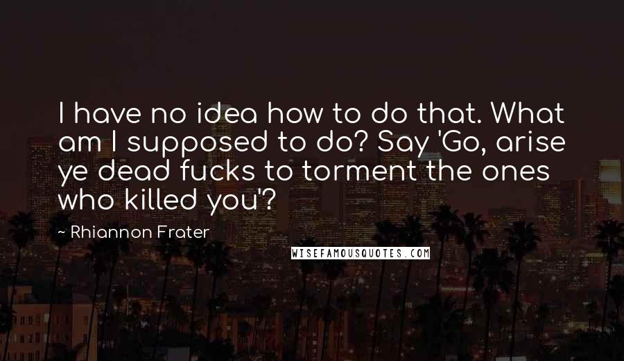 Rhiannon Frater Quotes: I have no idea how to do that. What am I supposed to do? Say 'Go, arise ye dead fucks to torment the ones who killed you'?