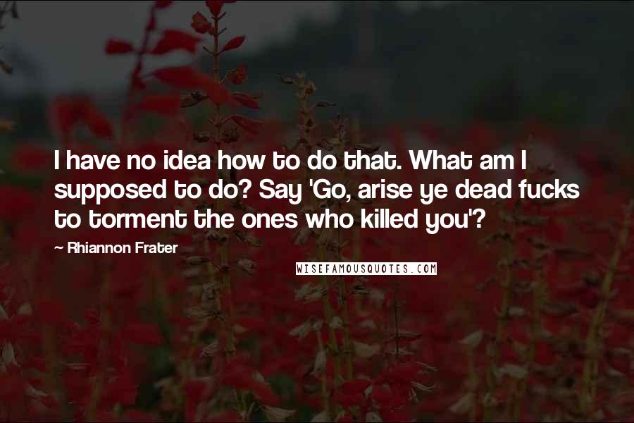 Rhiannon Frater Quotes: I have no idea how to do that. What am I supposed to do? Say 'Go, arise ye dead fucks to torment the ones who killed you'?