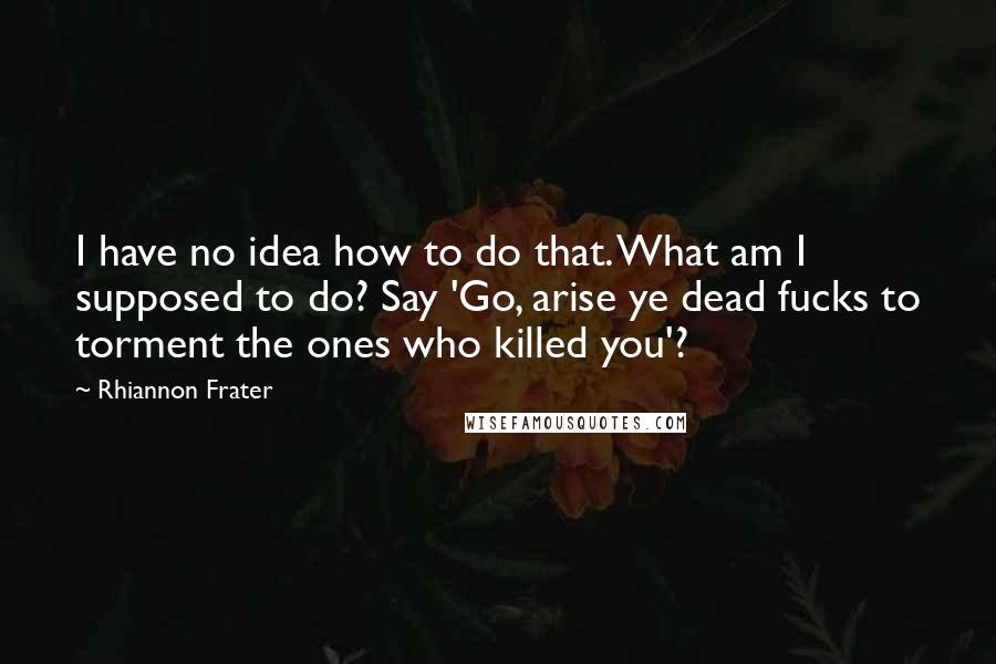 Rhiannon Frater Quotes: I have no idea how to do that. What am I supposed to do? Say 'Go, arise ye dead fucks to torment the ones who killed you'?