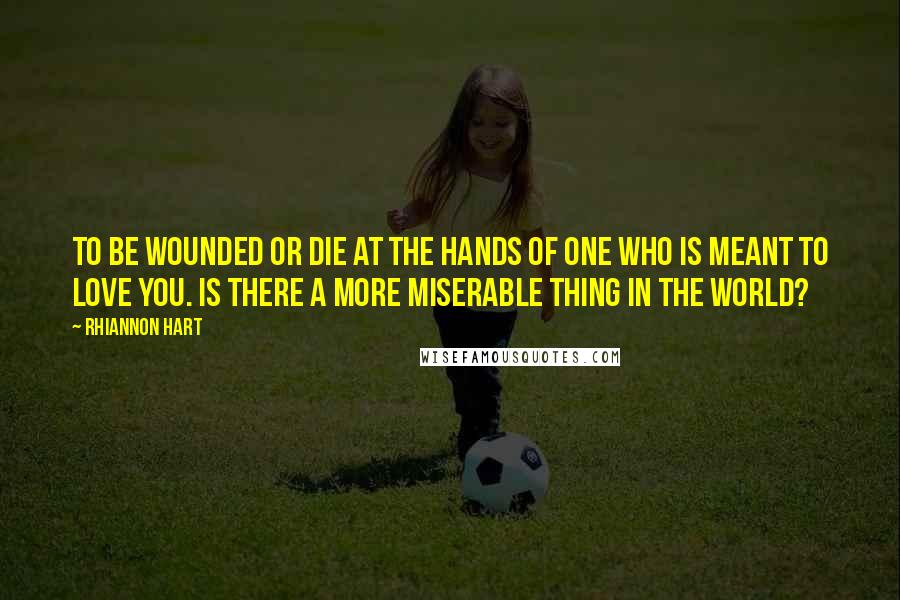 Rhiannon Hart Quotes: To be wounded or die at the hands of one who is meant to love you. Is there a more miserable thing in the world?