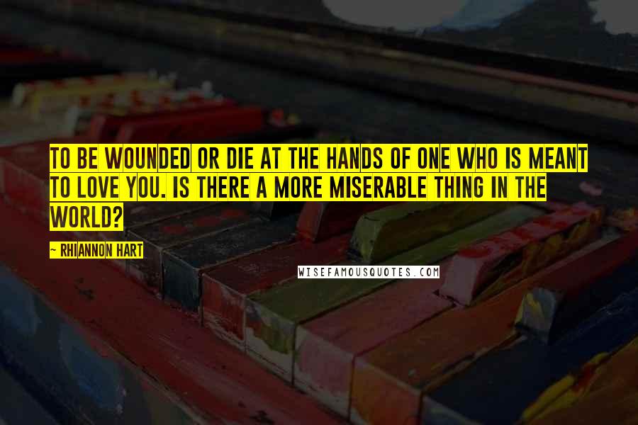 Rhiannon Hart Quotes: To be wounded or die at the hands of one who is meant to love you. Is there a more miserable thing in the world?