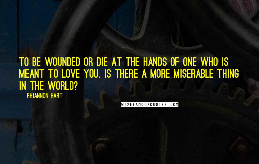 Rhiannon Hart Quotes: To be wounded or die at the hands of one who is meant to love you. Is there a more miserable thing in the world?