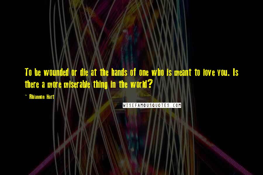 Rhiannon Hart Quotes: To be wounded or die at the hands of one who is meant to love you. Is there a more miserable thing in the world?